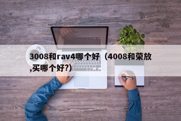 3008和rav4哪个好(4008和荣放,买哪个好?)