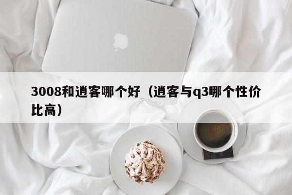 3008和逍客哪个好(逍客与q3哪个性价比高)