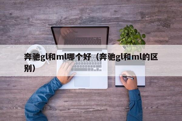 奔驰gl和ml哪个好(奔驰gl和ml的区别)