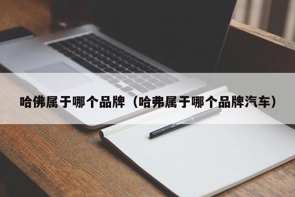 哈佛属于哪个品牌(哈弗属于哪个品牌汽车)