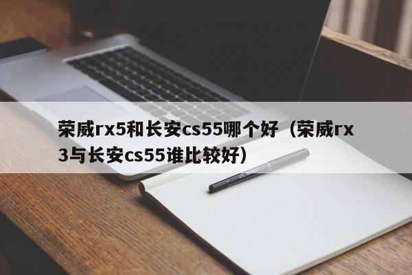 荣威rx5和长安cs55哪个好(荣威rx3与长安cs55谁比较好)