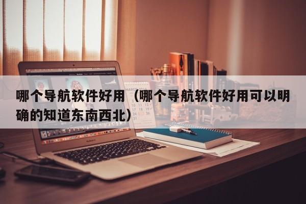 哪个导航软件好用(哪个导航软件好用可以明确的知道东南西北)