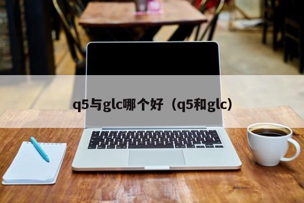 q5与glc哪个好(q5和glc)