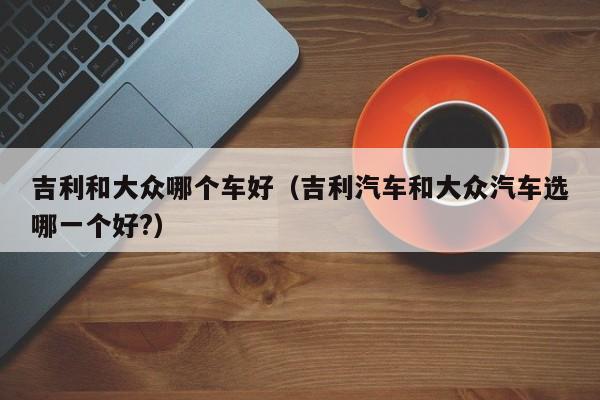 吉利和大众哪个车好(吉利汽车和大众汽车选哪一个好?)