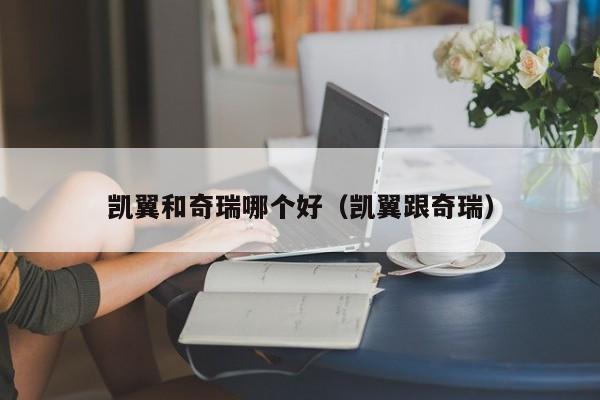凯翼和奇瑞哪个好(凯翼跟奇瑞)