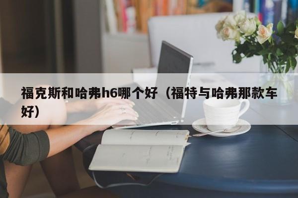 福克斯和哈弗h6哪个好(福特与哈弗那款车好)