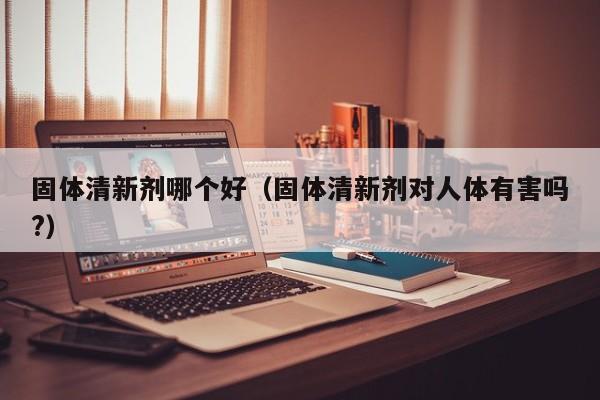 固体清新剂哪个好(固体清新剂对人体有害吗?)