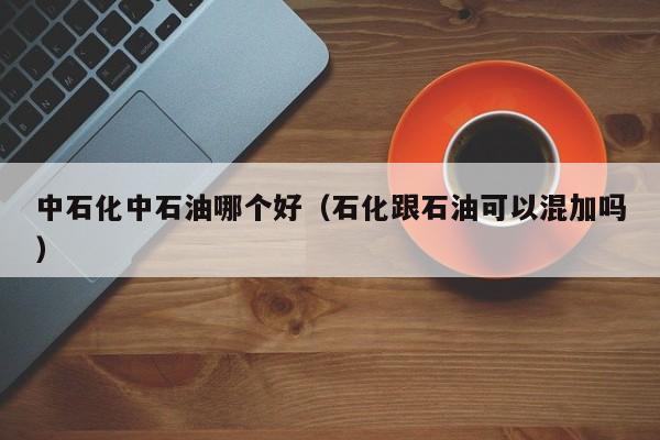 中石化中石油哪个好(石化跟石油可以混加吗)