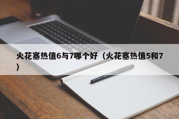 火花塞热值6与7哪个好(火花塞热值5和7)