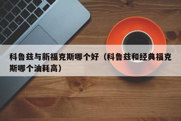 科鲁兹与新福克斯哪个好(科鲁兹和经典福克斯哪个油耗高)