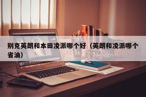别克英朗和本田凌派哪个好(英朗和凌派哪个省油)