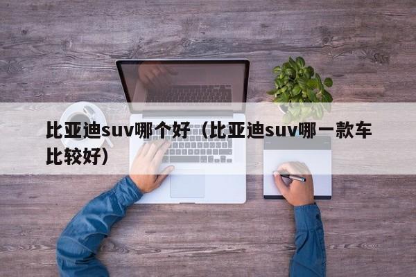 比亚迪suv哪个好(比亚迪suv哪一款车比较好)