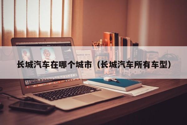 长城汽车在哪个城市(长城汽车所有车型)
