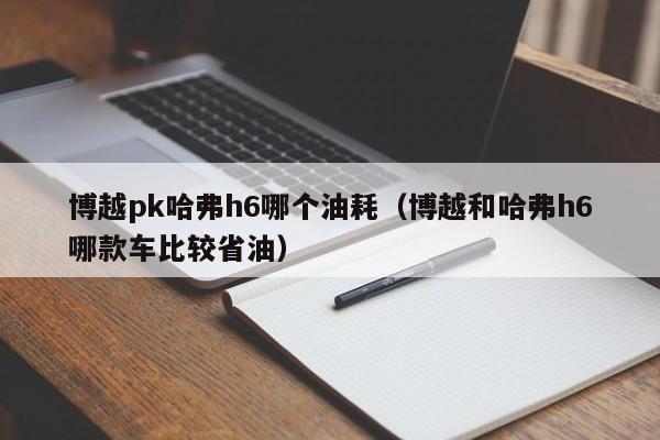 博越pk哈弗h6哪个油耗(博越和哈弗h6哪款车比较省油)