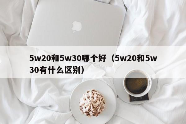 5w20和5w30哪个好(5w20和5w30有什么区别)