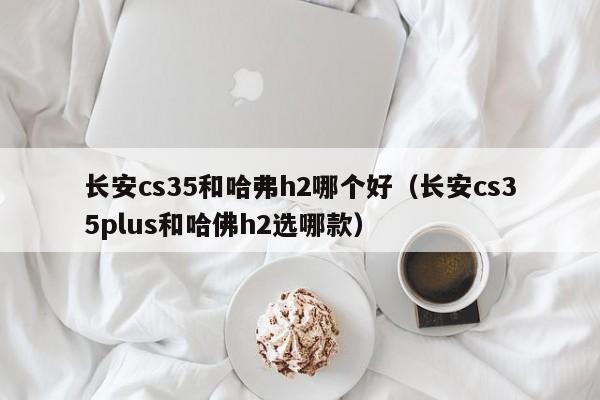 长安cs35和哈弗h2哪个好(长安cs35plus和哈佛h2选哪款)