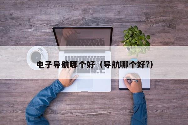 电子导航哪个好(导航哪个好?)