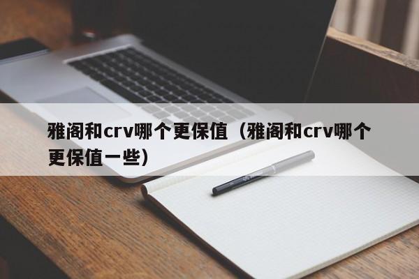 雅阁和crv哪个更保值(雅阁和crv哪个更保值一些)