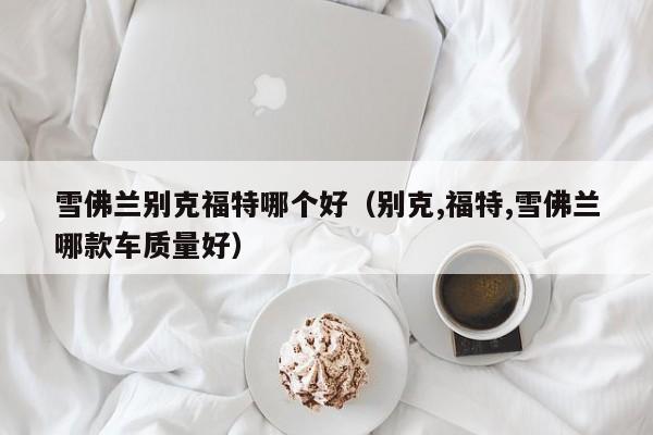 雪佛兰别克福特哪个好(别克,福特,雪佛兰哪款车质量好)