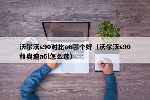 沃尔沃s90对比a6哪个好(沃尔沃s90和奥迪a6l怎么选)