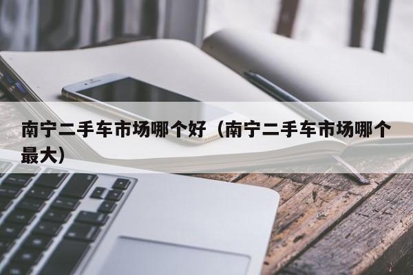 南宁二手车市场哪个好(南宁二手车市场哪个最大)