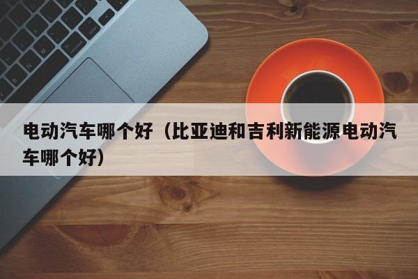 电动汽车哪个好(比亚迪和吉利新能源电动汽车哪个好)