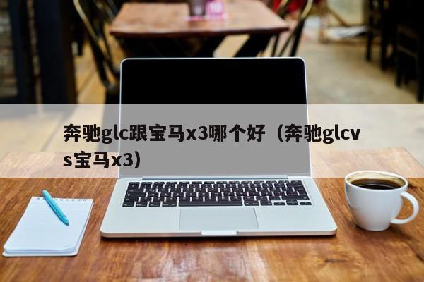 奔驰glc跟宝马x3哪个好(奔驰glcvs宝马x3)