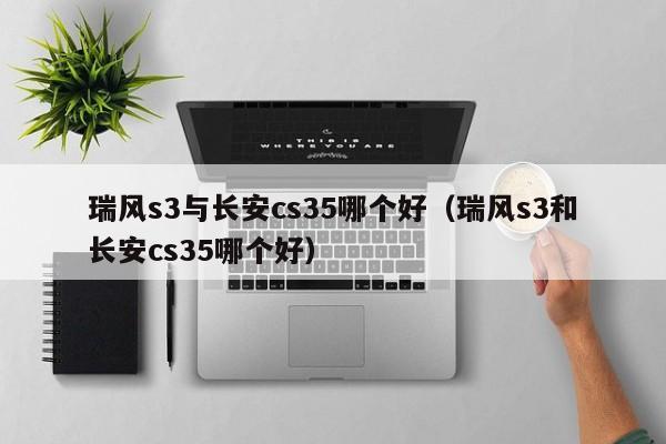 瑞风s3与长安cs35哪个好(瑞风s3和长安cs35哪个好)