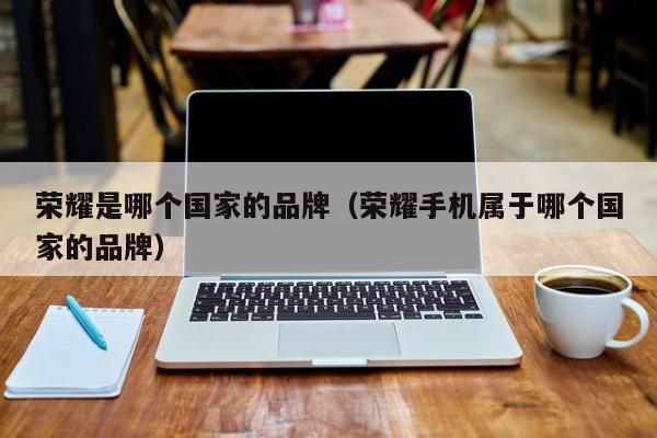 荣耀是哪个国家的品牌(荣耀手机属于哪个国家的品牌)