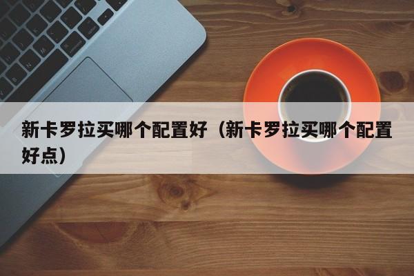 新卡罗拉买哪个配置好(新卡罗拉买哪个配置好点)