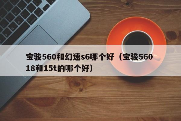 宝骏560和幻速s6哪个好(宝骏560 18和15t的哪个好)