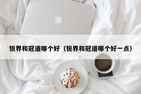 锐界和冠道哪个好(锐界和冠道哪个好一点)