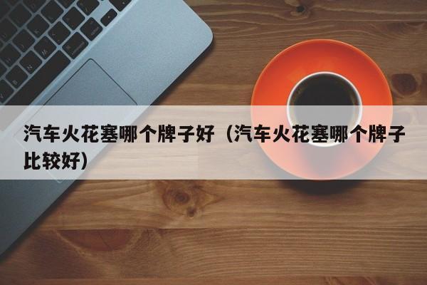 汽车火花塞哪个牌子好(汽车火花塞哪个牌子比较好)
