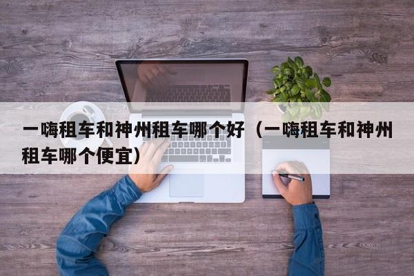 一嗨租车和神州租车哪个好(一嗨租车和神州租车哪个便宜)