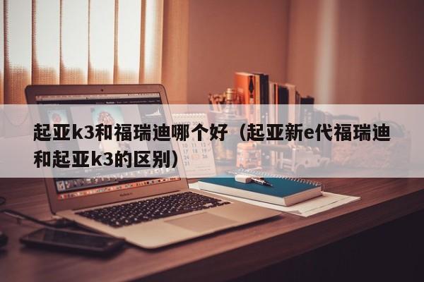 起亚k3和福瑞迪哪个好(起亚新e代福瑞迪和起亚k3的区别)