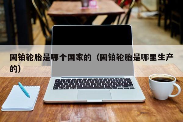 固铂轮胎是哪个国家的(固铂轮胎是哪里生产的)