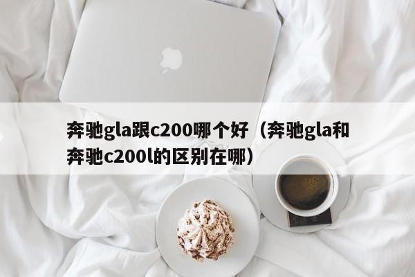 奔驰gla跟c200哪个好(奔驰gla和奔驰c200l的区别在哪)