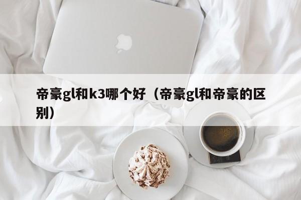 帝豪gl和k3哪个好(帝豪gl和帝豪的区别)