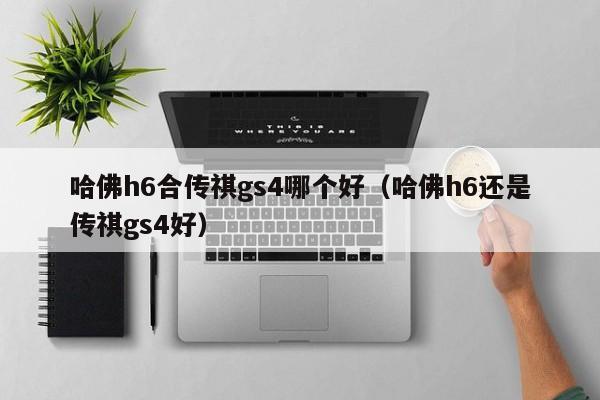 哈佛h6合传祺gs4哪个好(哈佛h6还是传祺gs4好)
