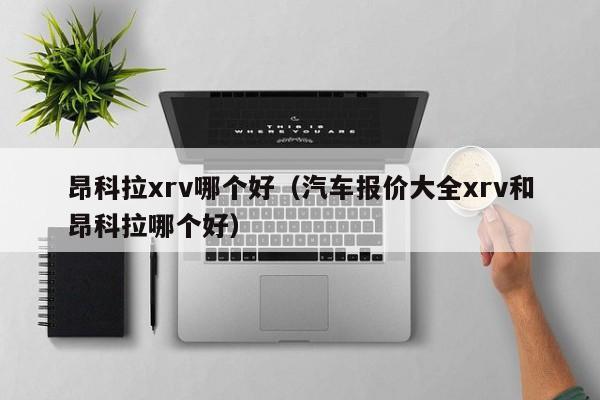 昂科拉xrv哪个好(汽车报价大全xrv和昂科拉哪个好)