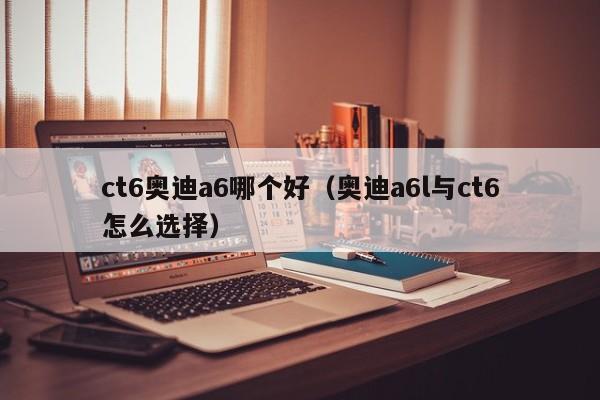 ct6奥迪a6哪个好(奥迪a6l与ct6怎么选择)