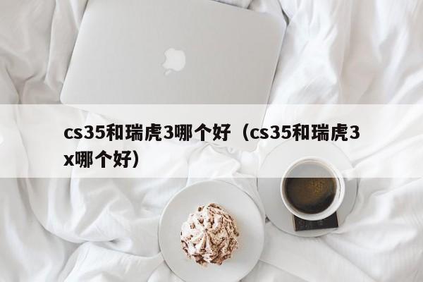 cs35和瑞虎3哪个好(cs35和瑞虎3x哪个好)