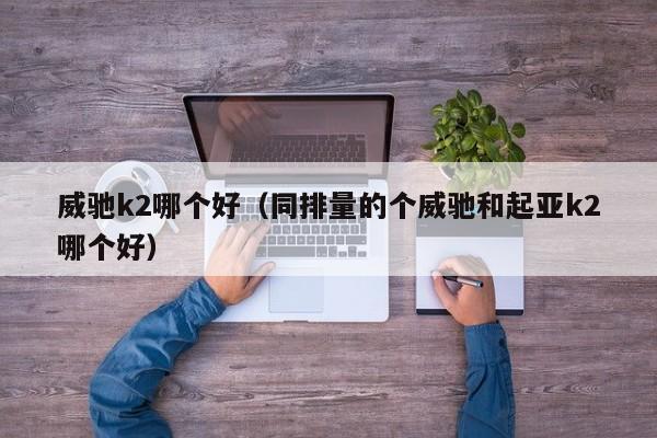 威驰k2哪个好(同排量的个威驰和起亚k2哪个好)
