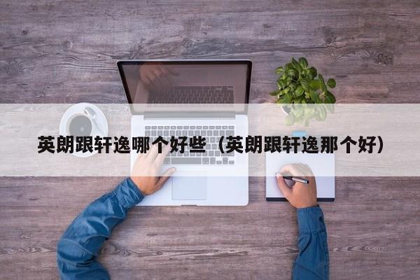 英朗跟轩逸哪个好些(英朗跟轩逸那个好)