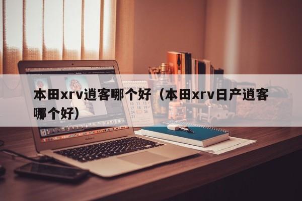本田xrv逍客哪个好(本田xrv日产逍客哪个好)