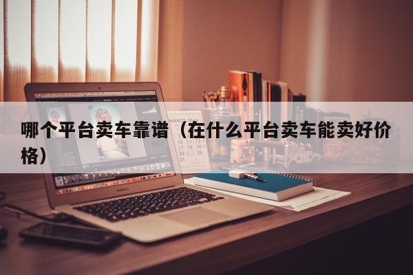 哪个平台卖车靠谱(在什么平台卖车能卖好价格)