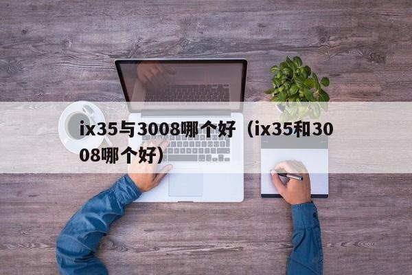 ix35与3008哪个好(ix35和3008哪个好)