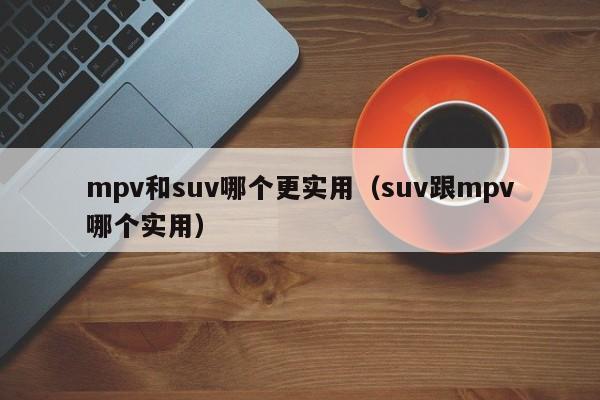 mpv和suv哪个更实用(suv跟mpv哪个实用)