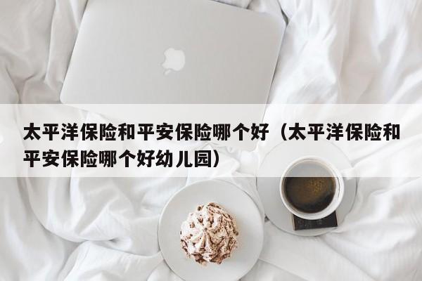 太平洋保险和平安保险哪个好(太平洋保险和平安保险哪个好幼儿园)