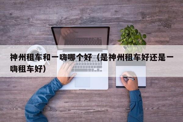 神州租车和一嗨哪个好(是神州租车好还是一嗨租车好)